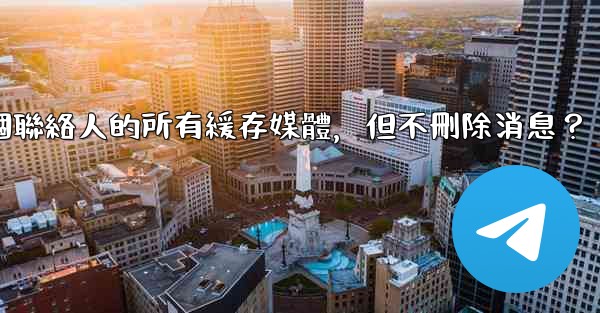 Telegram如何清理與某個聯絡人的所有緩存媒體，但不刪除消息？