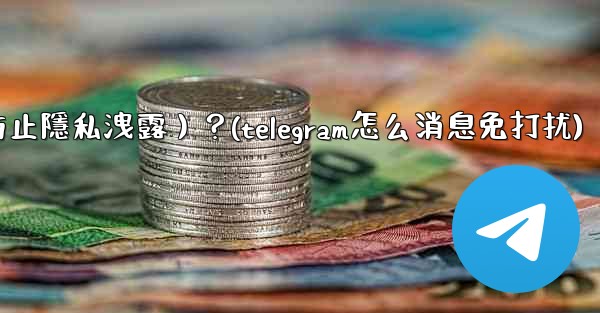 Telegram如何關閉消息預覽（防止隱私洩露）？(telegram怎么消息免打扰)