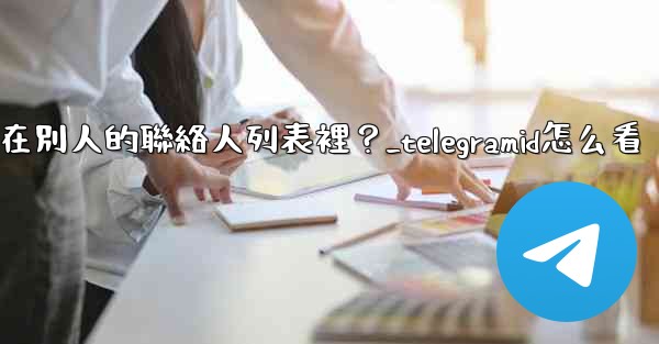 Telegram如何知道我是否在別人的聯絡人列表裡？_telegramid怎么看