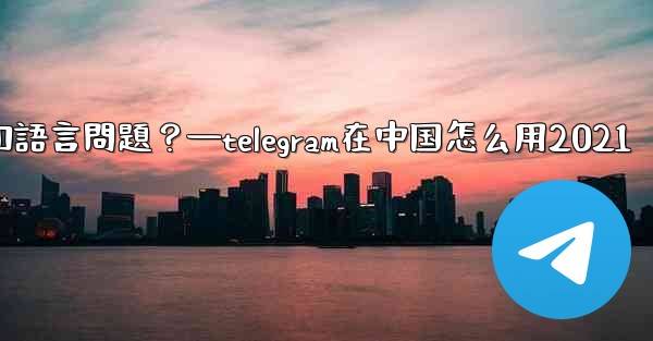 使用Telegram進行跨國交流時，需要注意哪些時區和語言問題？—telegram在中国怎么用2021