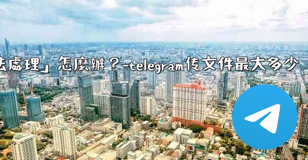Telegram提示「文件過大，無法處理」怎麼辦？-telegram传文件最大多少
