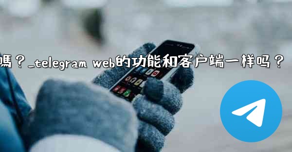 Telegram Web的功能和客戶端一樣嗎？_telegram web的功能和客户端一样吗？