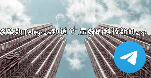 有哪些值得推薦的科技、新聞、娛樂類Telegram頻道？_最好的科技新闻app