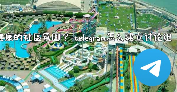 Telegram如何培養一個積極健康的社區氛圍？-telegram怎么建立讨论组