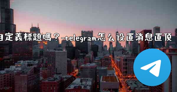 Telegram固定的消息可以添加自定義標題嗎？-telegram怎么设置消息置顶