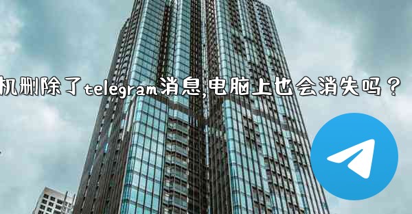 我在手機刪除了Telegram消息，電腦上也會消失嗎？_我在手机删除了telegram消息,电脑上也会消失吗？