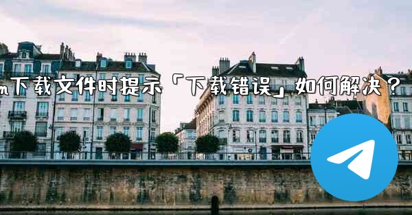 Telegram下載文件時提示「下載錯誤」如何解決？—telegram下载文件时提示「下载错误」如何解决？