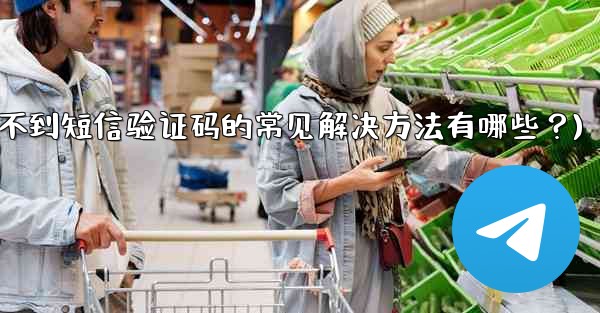 Telegram收不到短信驗證碼的常見解決方法有哪些？(telegram收不到短信验证码的常见解决方法有哪些？)