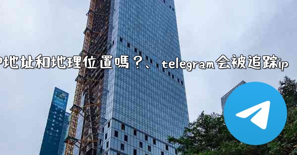 Telegram的「登入會話」信息中會包含IP地址和地理位置嗎？、telegram会被追踪ip