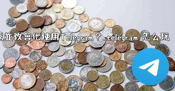 如何向一個完全的新手朋友推薦並教會他使用Telegram？_telegram 怎么玩