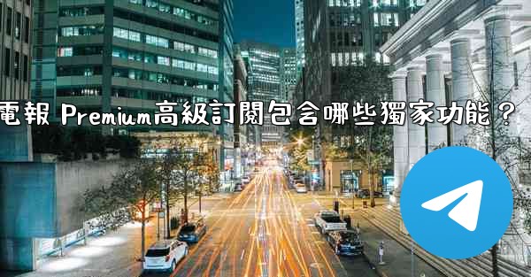 <b>電報 Premium高級訂閱包含哪些獨家功能？</b>